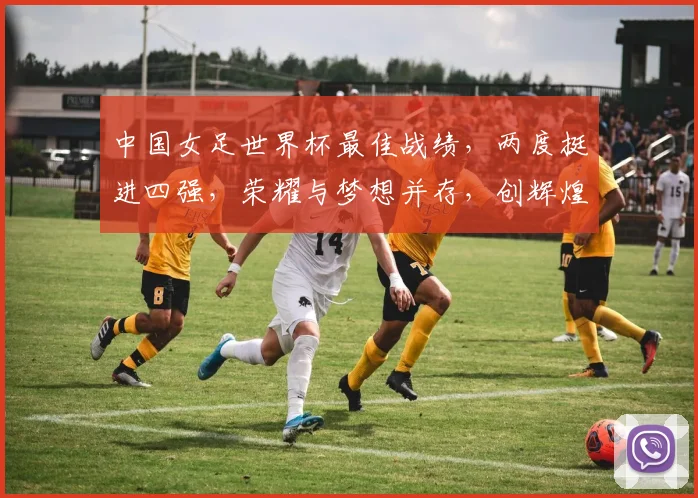 中国女足世界杯最佳战绩，两度挺进四强，荣耀与梦想并存，创辉煌