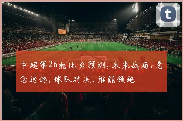 中超第26轮比分预测,未来战局,悬念迭起,球队对决,谁能领跑