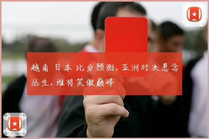 越南 日本 比分预测,亚洲对决悬念丛生,谁将笑傲巅峰