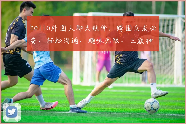 hello外国人聊天软件，跨国交友必备，轻松沟通，趣味无限，三款神器推荐，你值得拥有